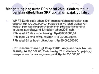Menghitung angsuran PPh pasal 25 bila dalam tahun
berjalan diterbitkan SKP utk tahun pajak yg lalu :
1.

WP PT Dunia pada tahun 2011 memperoleh penghasilan neto
sebesar Rp 800.000.000,00. Pajak-pajak yg telah dibayarkan
melalui pemotongan/pemungutan oleh pihak ketiga serta yg
terutang atau dibayar di LN dalam tahun 2011 sbb :
PPh pasal 22 atas impor barang : Rp 40.000.000,00
PPh pasal 23 atas sewa, deviden : Rp 25.000.000,00
PPh pasal 24 yg boleh dikreditkan : Rp 20.000.000,00
SPT PPh disampaikan tgl 30 April 2011. Angsuran pajak bln Des
2010 Rp 14.000.000,00. Pada bln Agt 2011 diterima SK pajak yg
menyebutkan bahwa angsuran pajak Rp 14.250.000,00

4

 