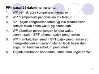 PPh pasal 25 dalam hal tertentu :
1. WP berhak atas kompensasi kerugian
2. WP memperoleh penghasilan tdk teratur
3. SPT pajak penghasilan tahun yg lalu disampaikan
setelah lewat batas waktu yg ditentukan
4. WP diberikan perpanjangan jangka waktu
penyampaian SPT tahunan pajak penghasilan
5. WP membetulkan sendiri SPT pajak penghasilan yg
mengakibatkan angsuran bulanan lebih besar dari
angsuran bulanan sebelum pembetulan
6. Terjadi perubahan keadaaan usaha atau kegiatan WP

5

 