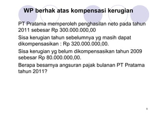 WP berhak atas kompensasi kerugian
PT Pratama memperoleh penghasilan neto pada tahun
2011 sebesar Rp 300.000.000,00
Sisa kerugian tahun sebelumnya yg masih dapat
dikompensasikan : Rp 320.000.000,00.
Sisa kerugian yg belum dikompensasikan tahun 2009
sebesar Rp 80.000.000,00.
Berapa besarnya angsuran pajak bulanan PT Pratama
tahun 2011?

6

 