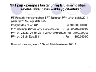 SPT pajak penghasilan tahun yg lalu disampaikan
setelah lewat batas waktu yg ditentukan
PT Persada menyampaikan SPT Tahunan PPh tahun pajak 2011
pada tgl 25 Mei dgn data sbb:
Penghasilan neto/PKP
: Rp 300.000.000,00
PPh terutang (25% x 50% x 300.000.000) : Rp 37.500.000,00
PPh psl 22, 23, 24 thn 2011 yg dpt dikreditkan: Rp 25.000.000,00
PPh psl 25 bln Des 2011
: Rp
800.000,00
Berapa besar angsuran PPh psl 25 dalam tahun 2011?

7

 
