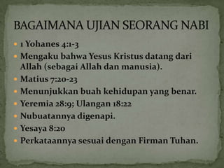  1 Yohanes 4:1-3
 Mengaku bahwa Yesus Kristus datang dari
    Allah (sebagai Allah dan manusia).
   Matius 7:20-23
   Menunjukkan buah kehidupan yang benar.
   Yeremia 28:9; Ulangan 18:22
   Nubuatannya digenapi.
   Yesaya 8:20
   Perkataannya sesuai dengan Firman Tuhan.
 