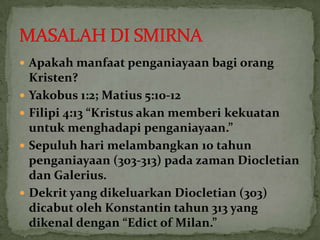  Apakah manfaat penganiayaan bagi orang
    Kristen?
   Yakobus 1:2; Matius 5:10-12
   Filipi 4:13 “Kristus akan memberi kekuatan
    untuk menghadapi penganiayaan.”
   Sepuluh hari melambangkan 10 tahun
    penganiayaan (303-313) pada zaman Diocletian
    dan Galerius.
   Dekrit yang dikeluarkan Diocletian (303)
    dicabut oleh Konstantin tahun 313 yang
    dikenal dengan “Edict of Milan.”
 