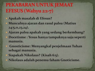  Apakah masalah di Efesus?
 Munculnya ajaran dan rasul palsu (Matius
    24:5,11,23,24).
   Ajaran palsu apakah yang sedang berkembang?
   Docetisme : Yesus hanya tampaknya saja seperti
    manusia.
    Gnosticisme: Menyangkal penjelmaan Tuhan
    sebagai manusia.
   Siapakah Nikolaus? (Kisah 6:5).
   Nikolaus adalah penemu faham Gnoticisme.
 
