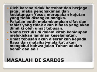    Oleh karena tidak bertobat dan berjaga-
    jaga , maka penghakiman dan
    kedatangan Yesus merupakan kejutan
    yang tidak disangka-sangka.
   Pakaian putih melambangkan sifat dan
    tabiat yang tidak akan binasa yang akan
    dimiliki oleh umat tebusan.
   Nama tertulis di dalam kitab kehidupan
    melukiskan jaminan keselamatan.
   Umat tebusan akan diserahkan kepada
    Bapa dan malaikat-malaikat akan
    mengakui bahwa jalan Tuhan adalah
    benar dan adil


MASALAH DI SARDIS
 