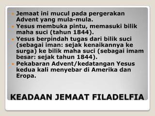    Jemaat ini mucul pada pergerakan
    Advent yang mula-mula.
   Yesus membuka pintu, memasuki bilik
    maha suci (tahun 1844).
   Yesus berpindah tugas dari bilik suci
    (sebagai iman: sejak kenaikannya ke
    surga) ke bilik maha suci (sebagai imam
    besar: sejak tahun 1844).
   Pekabaran Advent/kedatangan Yesus
    kedua kali menyebar di Amerika dan
    Eropa.


KEADAAN JEMAAT FILADELFIA
 
