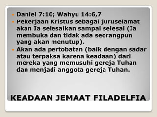    Daniel 7:10; Wahyu 14:6,7
   Pekerjaan Kristus sebagai juruselamat
    akan Ia selesaikan sampai selesai (Ia
    membuka dan tidak ada seorangpun
    yang akan menutup).
   Akan ada pertobatan (baik dengan sadar
    atau terpaksa karena keadaan) dari
    mereka yang memusuhi gereja Tuhan
    dan menjadi anggota gereja Tuhan.




KEADAAN JEMAAT FILADELFIA
 