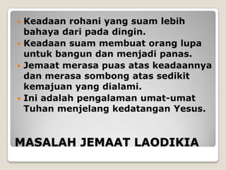  Keadaan rohani yang suam lebih
  bahaya dari pada dingin.
 Keadaan suam membuat orang lupa
  untuk bangun dan menjadi panas.
 Jemaat merasa puas atas keadaannya
  dan merasa sombong atas sedikit
  kemajuan yang dialami.
 Ini adalah pengalaman umat-umat
  Tuhan menjelang kedatangan Yesus.


MASALAH JEMAAT LAODIKIA
 