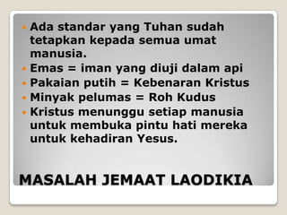    Ada standar yang Tuhan sudah
    tetapkan kepada semua umat
    manusia.
   Emas = iman yang diuji dalam api
   Pakaian putih = Kebenaran Kristus
   Minyak pelumas = Roh Kudus
   Kristus menunggu setiap manusia
    untuk membuka pintu hati mereka
    untuk kehadiran Yesus.


MASALAH JEMAAT LAODIKIA
 