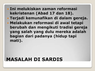  Ini melukiskan zaman reformasi
  kekristenan (Abad 17 dan 18).
 Terjadi kemunafikan di dalam gereja.
 Melakukan reformasi di awal tetapi
  berubah dan mengikuti tradisi gereja
  yang salah yang dulu mereka adalah
  bagian dari padanya (hidup tapi
  mati).




MASALAH DI SARDIS
 
