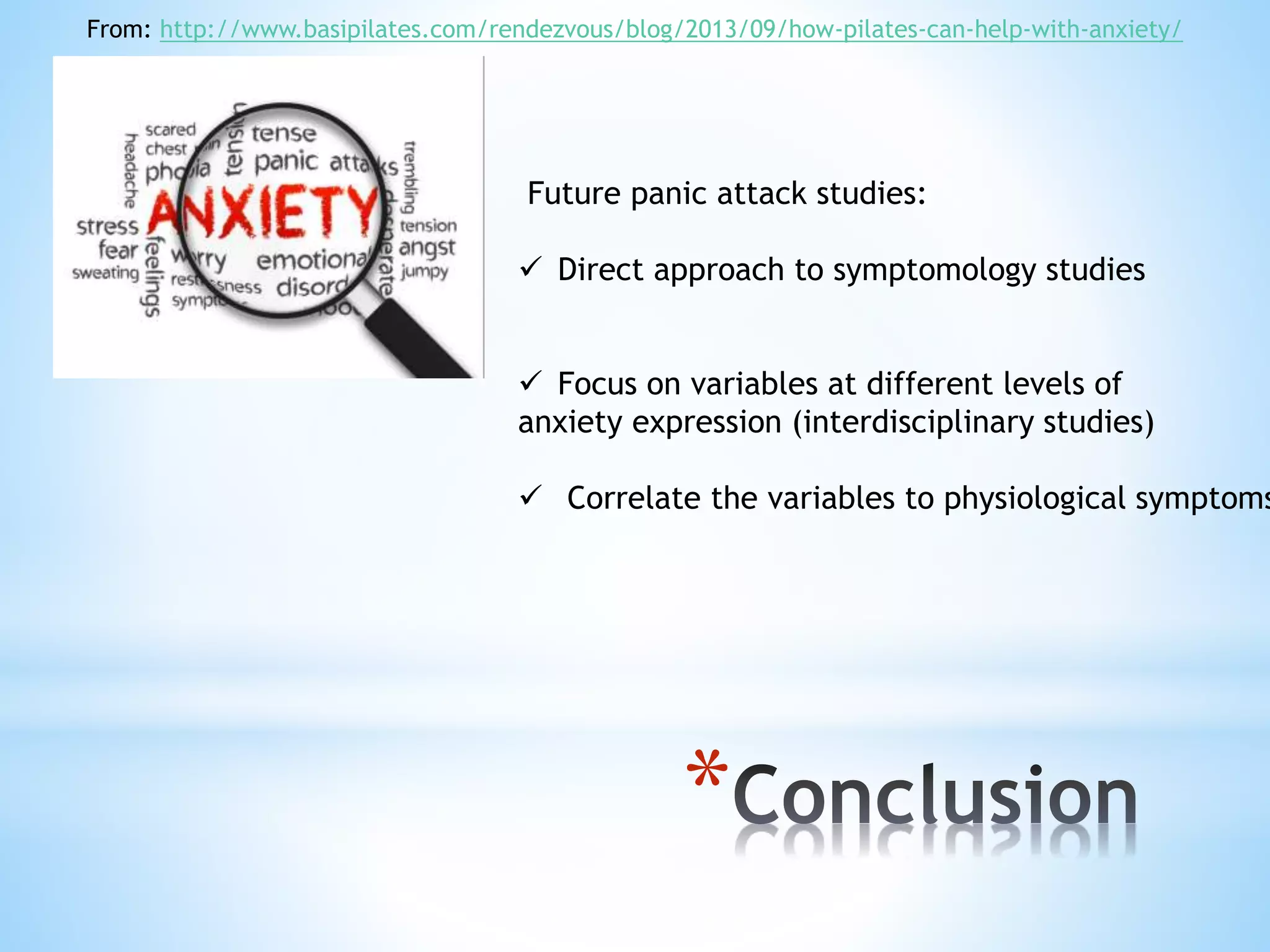*
From: http://www.basipilates.com/rendezvous/blog/2013/09/how-pilates-can-help-with-anxiety/
Future panic attack studies:
 Direct approach to symptomology studies
 Focus on variables at different levels of
anxiety expression (interdisciplinary studies)
 Correlate the variables to physiological symptoms
 
