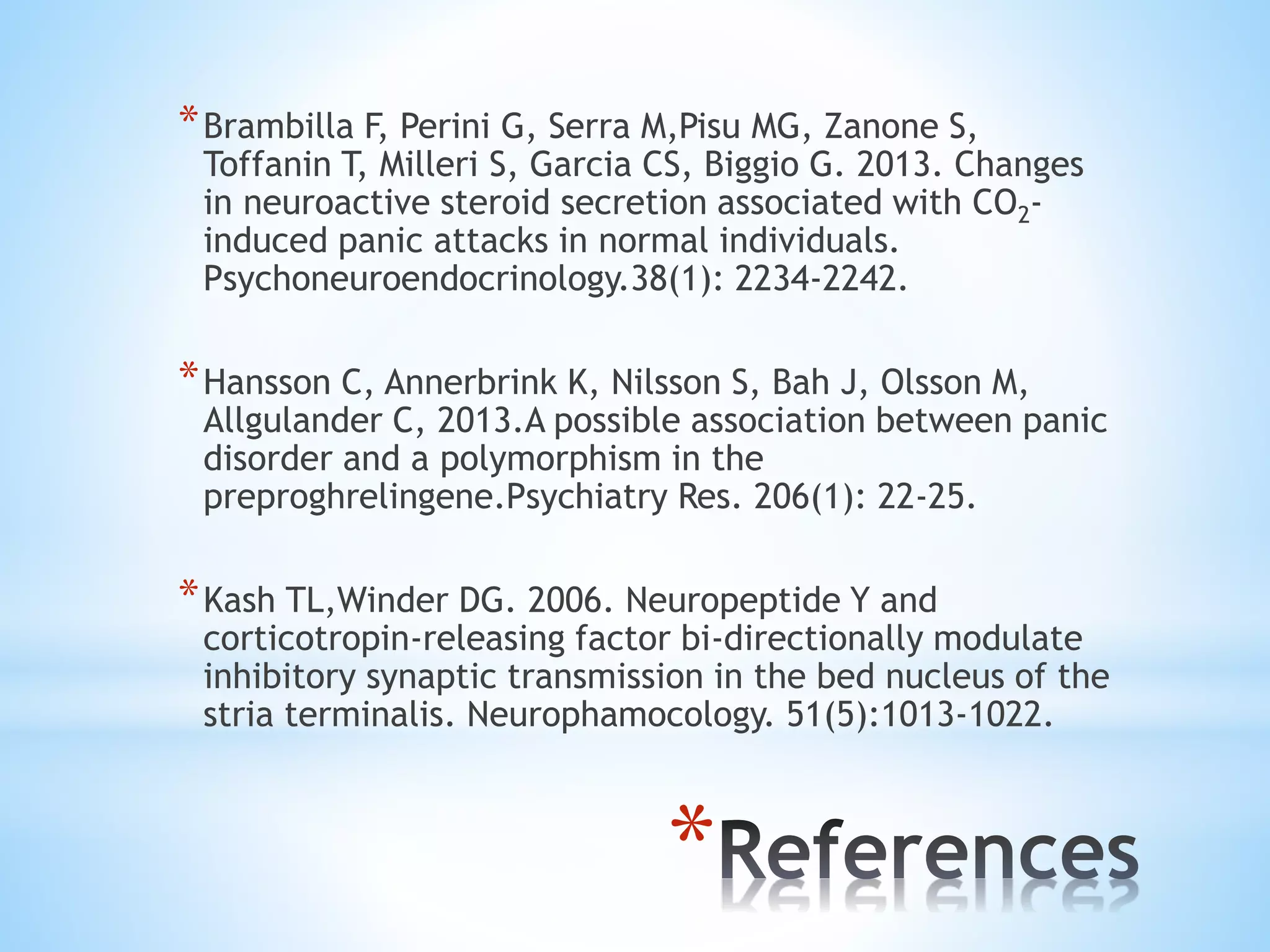 *
*Brambilla F, Perini G, Serra M,Pisu MG, Zanone S,
Toffanin T, Milleri S, Garcia CS, Biggio G. 2013. Changes
in neuroactive steroid secretion associated with CO2-
induced panic attacks in normal individuals.
Psychoneuroendocrinology.38(1): 2234-2242.
*Hansson C, Annerbrink K, Nilsson S, Bah J, Olsson M,
Allgulander C, 2013.A possible association between panic
disorder and a polymorphism in the
preproghrelingene.Psychiatry Res. 206(1): 22-25.
*Kash TL,Winder DG. 2006. Neuropeptide Y and
corticotropin-releasing factor bi-directionally modulate
inhibitory synaptic transmission in the bed nucleus of the
stria terminalis. Neurophamocology. 51(5):1013-1022.
 