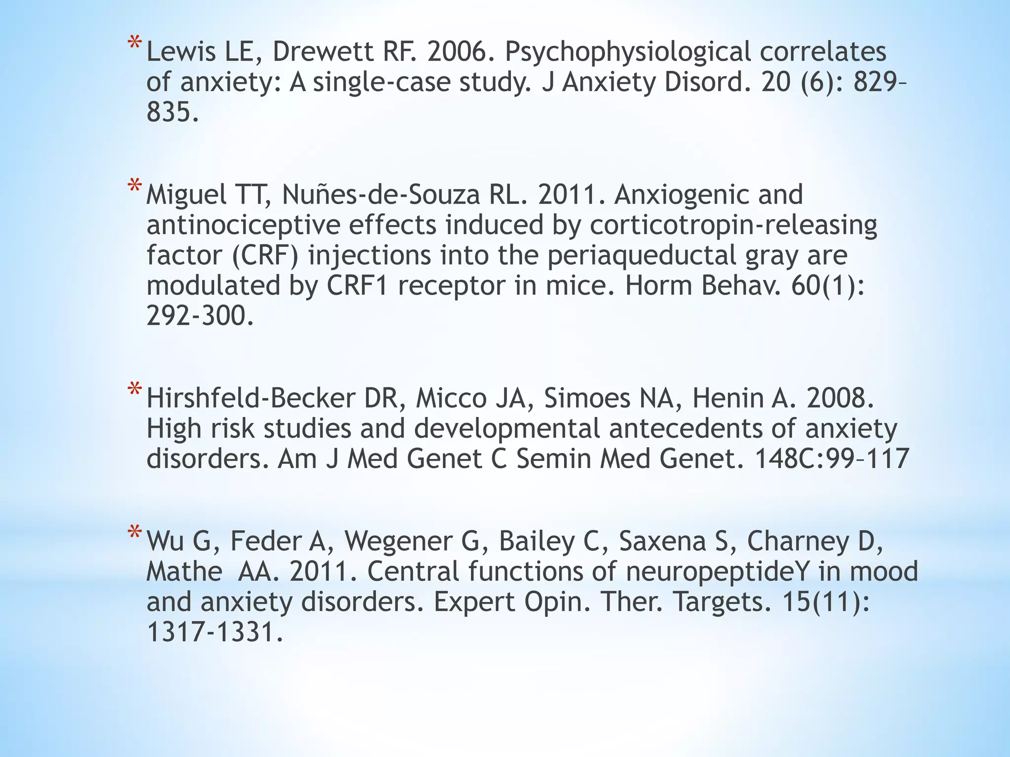 *Lewis LE, Drewett RF. 2006. Psychophysiological correlates
of anxiety: A single-case study. J Anxiety Disord. 20 (6): 829–
835.
*Miguel TT, Nuñes-de-Souza RL. 2011. Anxiogenic and
antinociceptive effects induced by corticotropin-releasing
factor (CRF) injections into the periaqueductal gray are
modulated by CRF1 receptor in mice. Horm Behav. 60(1):
292-300.
*Hirshfeld-Becker DR, Micco JA, Simoes NA, Henin A. 2008.
High risk studies and developmental antecedents of anxiety
disorders. Am J Med Genet C Semin Med Genet. 148C:99–117
*Wu G, Feder A, Wegener G, Bailey C, Saxena S, Charney D,
Mathe AA. 2011. Central functions of neuropeptideY in mood
and anxiety disorders. Expert Opin. Ther. Targets. 15(11):
1317-1331.
 