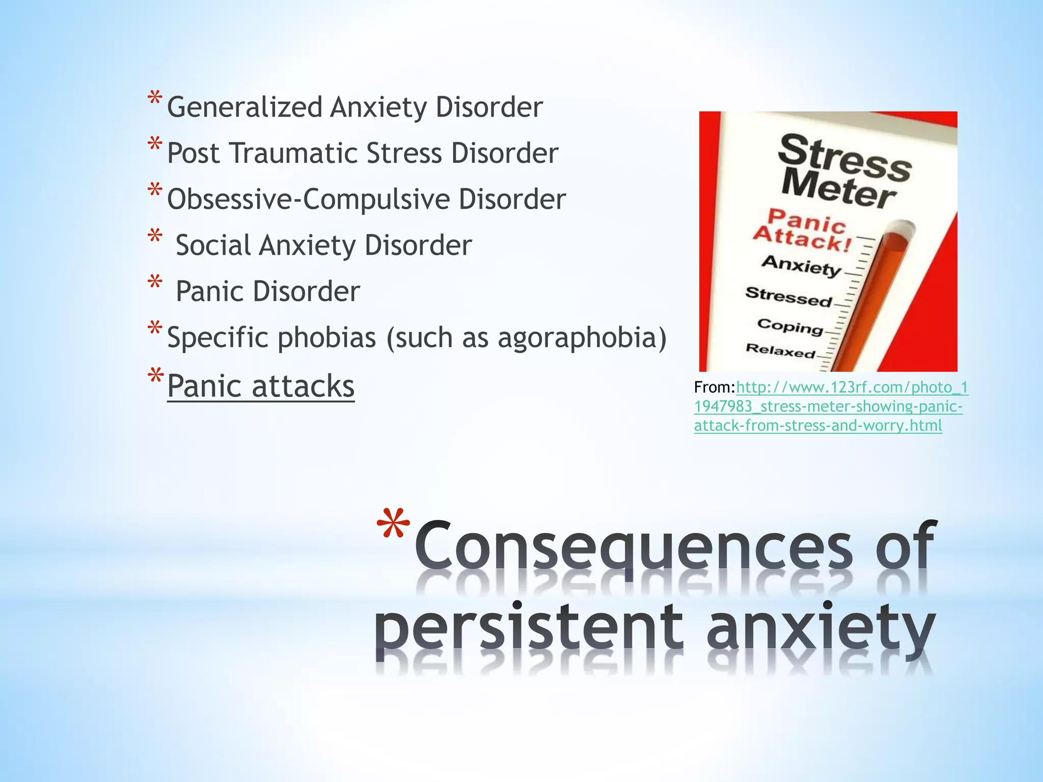 *
*Generalized Anxiety Disorder
*Post Traumatic Stress Disorder
*Obsessive-Compulsive Disorder
* Social Anxiety Disorder
* Panic Disorder
*Specific phobias (such as agoraphobia)
*Panic attacks From:http://www.123rf.com/photo_1
1947983_stress-meter-showing-panic-
attack-from-stress-and-worry.html
 