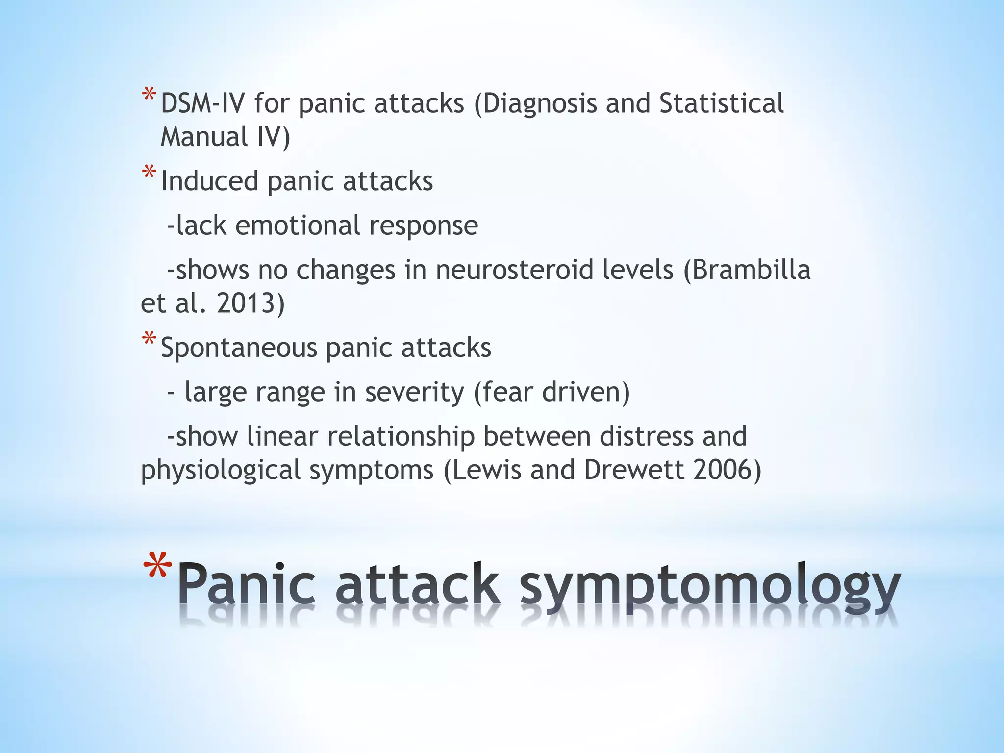 *
*DSM-IV for panic attacks (Diagnosis and Statistical
Manual IV)
*Induced panic attacks
-lack emotional response
-shows no changes in neurosteroid levels (Brambilla
et al. 2013)
*Spontaneous panic attacks
- large range in severity (fear driven)
-show linear relationship between distress and
physiological symptoms (Lewis and Drewett 2006)
 