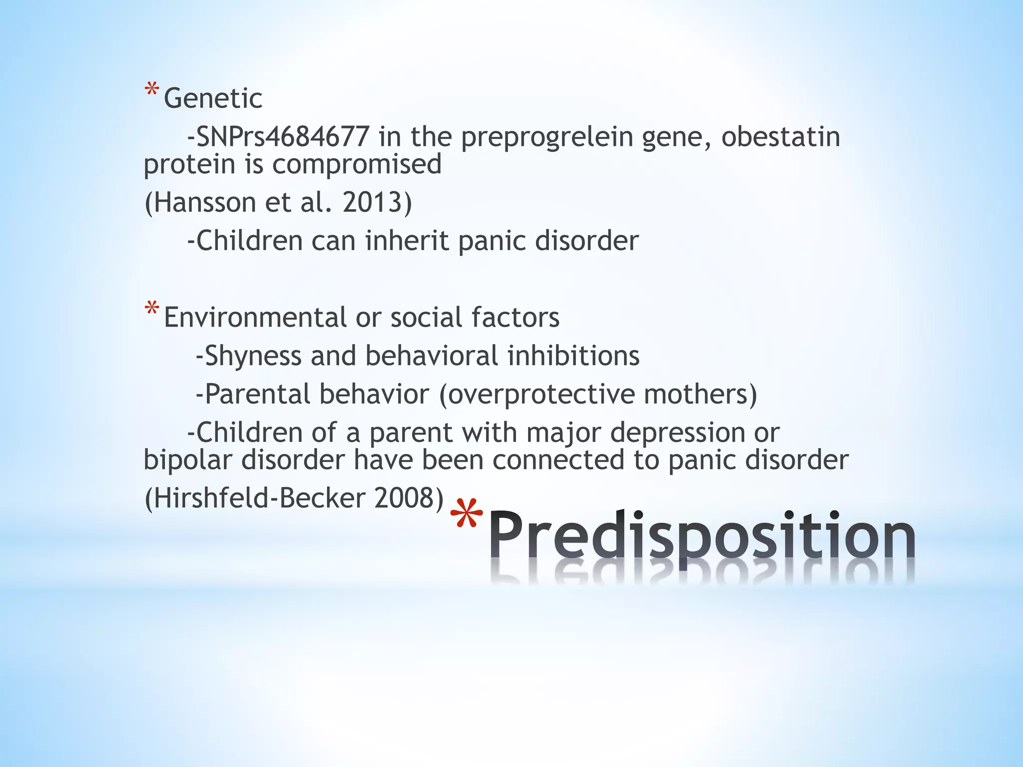 *
*Genetic
-SNPrs4684677 in the preprogrelein gene, obestatin
protein is compromised
(Hansson et al. 2013)
-Children can inherit panic disorder
*Environmental or social factors
-Shyness and behavioral inhibitions
-Parental behavior (overprotective mothers)
-Children of a parent with major depression or
bipolar disorder have been connected to panic disorder
(Hirshfeld-Becker 2008)
 