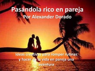 Pasándola rico en pareja
     Por Alexander Dorado




 Ideas creativas para romper rutinas
   y hacer de la vida en pareja una
               aventura
 