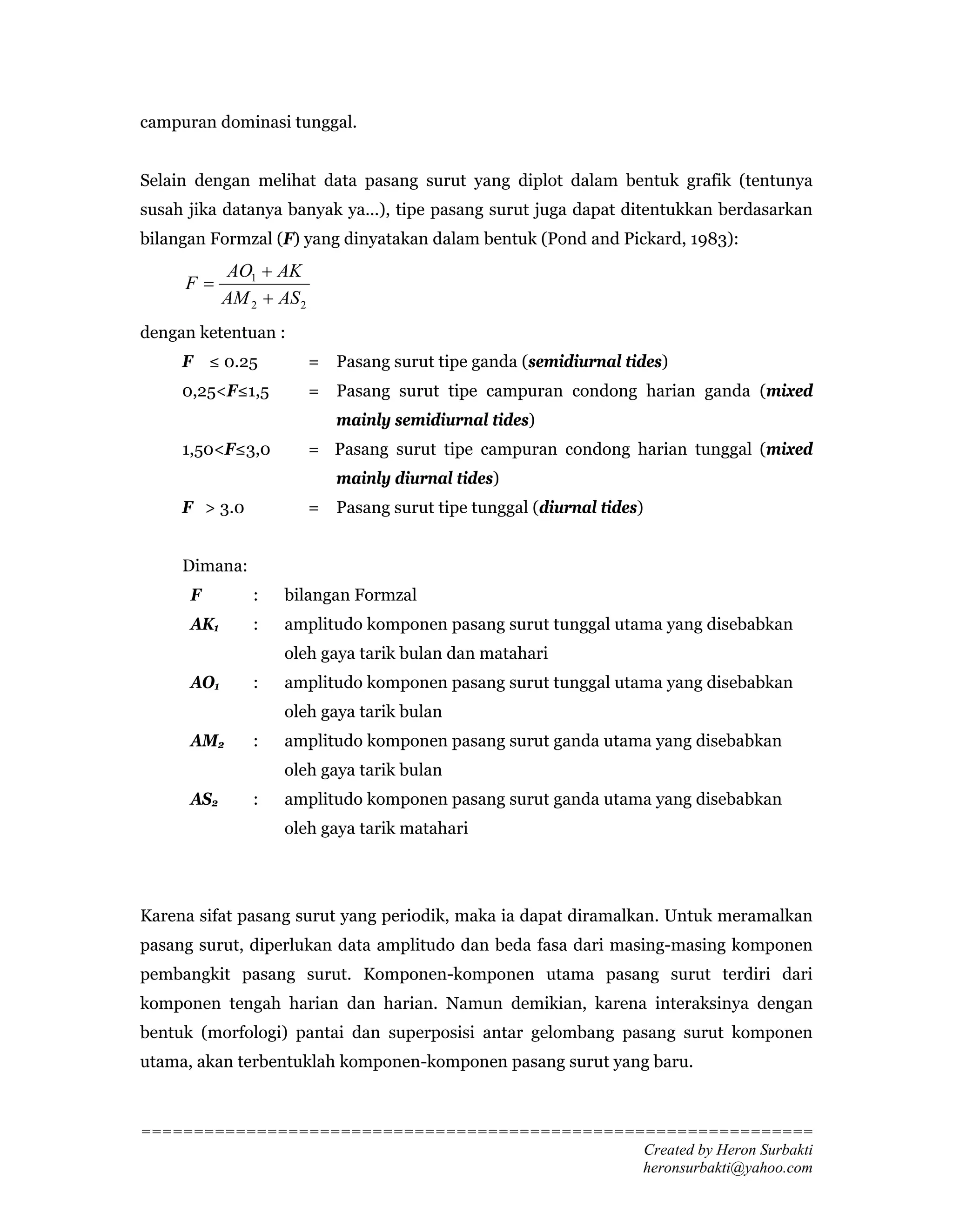 campuran dominasi tunggal.


Selain dengan melihat data pasang surut yang diplot dalam bentuk grafik (tentunya
susah jika datanya banyak ya...), tipe pasang surut juga dapat ditentukkan berdasarkan
bilangan Formzal (F) yang dinyatakan dalam bentuk (Pond and Pickard, 1983):
            AO1 + AK
     F=
            AM 2 + AS 2
dengan ketentuan :
     F ≤ 0.25             = Pasang surut tipe ganda (semidiurnal tides)
     0,25<F≤1,5           = Pasang surut tipe campuran condong harian ganda (mixed
                             mainly semidiurnal tides)
     1,50<F≤3,0           = Pasang surut tipe campuran condong harian tunggal (mixed
                             mainly diurnal tides)
     F > 3.0              = Pasang surut tipe tunggal (diurnal tides)


     Dimana:
      F         :   bilangan Formzal
      AK1       :   amplitudo komponen pasang surut tunggal utama yang disebabkan
                    oleh gaya tarik bulan dan matahari
      AO1       :   amplitudo komponen pasang surut tunggal utama yang disebabkan
                    oleh gaya tarik bulan
      AM2       :   amplitudo komponen pasang surut ganda utama yang disebabkan
                    oleh gaya tarik bulan
      AS2       :   amplitudo komponen pasang surut ganda utama yang disebabkan
                    oleh gaya tarik matahari




Karena sifat pasang surut yang periodik, maka ia dapat diramalkan. Untuk meramalkan
pasang surut, diperlukan data amplitudo dan beda fasa dari masing-masing komponen
pembangkit pasang surut. Komponen-komponen utama pasang surut terdiri dari
komponen tengah harian dan harian. Namun demikian, karena interaksinya dengan
bentuk (morfologi) pantai dan superposisi antar gelombang pasang surut komponen
utama, akan terbentuklah komponen-komponen pasang surut yang baru.



================================================================
                                                Created by Heron Surbakti
                                                heronsurbakti@yahoo.com
 