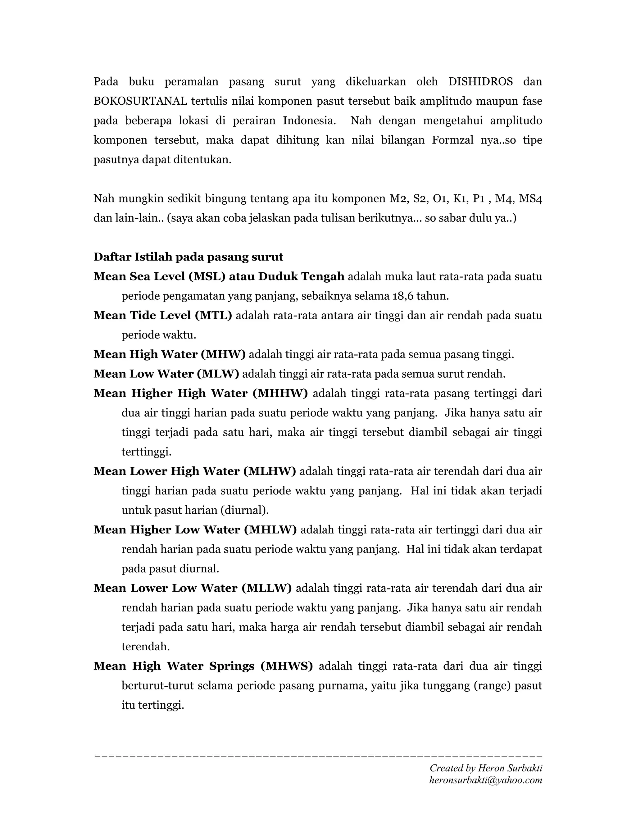 Pada buku peramalan pasang surut yang dikeluarkan oleh DISHIDROS dan
BOKOSURTANAL tertulis nilai komponen pasut tersebut baik amplitudo maupun fase
pada beberapa lokasi di perairan Indonesia.         Nah dengan mengetahui amplitudo
komponen tersebut, maka dapat dihitung kan nilai bilangan Formzal nya..so tipe
pasutnya dapat ditentukan.


Nah mungkin sedikit bingung tentang apa itu komponen M2, S2, O1, K1, P1 , M4, MS4
dan lain-lain.. (saya akan coba jelaskan pada tulisan berikutnya... so sabar dulu ya..)


Daftar Istilah pada pasang surut
Mean Sea Level (MSL) atau Duduk Tengah adalah muka laut rata-rata pada suatu
     periode pengamatan yang panjang, sebaiknya selama 18,6 tahun.
Mean Tide Level (MTL) adalah rata-rata antara air tinggi dan air rendah pada suatu
     periode waktu.
Mean High Water (MHW) adalah tinggi air rata-rata pada semua pasang tinggi.
Mean Low Water (MLW) adalah tinggi air rata-rata pada semua surut rendah.
Mean Higher High Water (MHHW) adalah tinggi rata-rata pasang tertinggi dari
     dua air tinggi harian pada suatu periode waktu yang panjang. Jika hanya satu air
     tinggi terjadi pada satu hari, maka air tinggi tersebut diambil sebagai air tinggi
     terttinggi.
Mean Lower High Water (MLHW) adalah tinggi rata-rata air terendah dari dua air
     tinggi harian pada suatu periode waktu yang panjang. Hal ini tidak akan terjadi
     untuk pasut harian (diurnal).
Mean Higher Low Water (MHLW) adalah tinggi rata-rata air tertinggi dari dua air
     rendah harian pada suatu periode waktu yang panjang. Hal ini tidak akan terdapat
     pada pasut diurnal.
Mean Lower Low Water (MLLW) adalah tinggi rata-rata air terendah dari dua air
     rendah harian pada suatu periode waktu yang panjang. Jika hanya satu air rendah
     terjadi pada satu hari, maka harga air rendah tersebut diambil sebagai air rendah
     terendah.
Mean High Water Springs (MHWS) adalah tinggi rata-rata dari dua air tinggi
     berturut-turut selama periode pasang purnama, yaitu jika tunggang (range) pasut
     itu tertinggi.



================================================================
                                                Created by Heron Surbakti
                                                heronsurbakti@yahoo.com
 