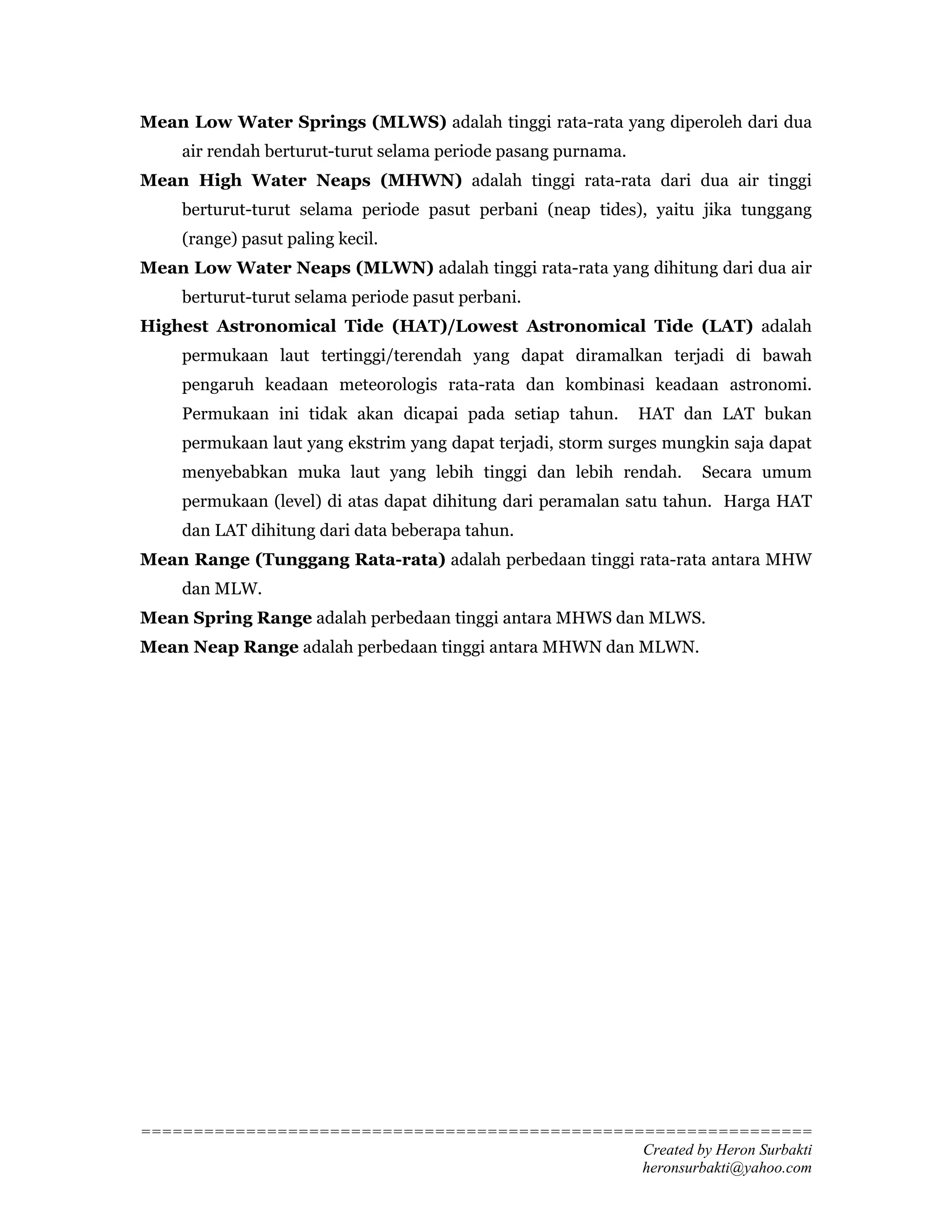 Mean Low Water Springs (MLWS) adalah tinggi rata-rata yang diperoleh dari dua
    air rendah berturut-turut selama periode pasang purnama.
Mean High Water Neaps (MHWN) adalah tinggi rata-rata dari dua air tinggi
    berturut-turut selama periode pasut perbani (neap tides), yaitu jika tunggang
    (range) pasut paling kecil.
Mean Low Water Neaps (MLWN) adalah tinggi rata-rata yang dihitung dari dua air
    berturut-turut selama periode pasut perbani.
Highest Astronomical Tide (HAT)/Lowest Astronomical Tide (LAT) adalah
    permukaan laut tertinggi/terendah yang dapat diramalkan terjadi di bawah
    pengaruh keadaan meteorologis rata-rata dan kombinasi keadaan astronomi.
    Permukaan ini tidak akan dicapai pada setiap tahun.        HAT dan LAT bukan
    permukaan laut yang ekstrim yang dapat terjadi, storm surges mungkin saja dapat
    menyebabkan muka laut yang lebih tinggi dan lebih rendah.        Secara umum
    permukaan (level) di atas dapat dihitung dari peramalan satu tahun. Harga HAT
    dan LAT dihitung dari data beberapa tahun.
Mean Range (Tunggang Rata-rata) adalah perbedaan tinggi rata-rata antara MHW
    dan MLW.
Mean Spring Range adalah perbedaan tinggi antara MHWS dan MLWS.
Mean Neap Range adalah perbedaan tinggi antara MHWN dan MLWN.




================================================================
                                                Created by Heron Surbakti
                                                heronsurbakti@yahoo.com
 