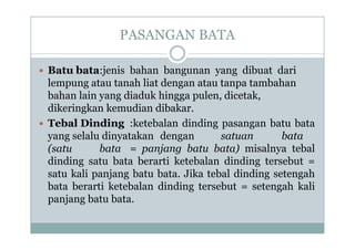 PASANGAN BATA
 Batu bata:jenis bahan bangunan yang dibuat dari
lempung atau tanah liat dengan atau tanpa tambahan
bahan lain yang diaduk hingga pulen, dicetak,
dikeringkan kemudian dibakar.
 Tebal Dinding :ketebalan dinding pasangan batu bata
yang selalu dinyatakan dengan satuan bata
(satu bata = panjang batu bata) misalnya tebal
dinding satu bata berarti ketebalan dinding tersebut =
satu kali panjang batu bata. Jika tebal dinding setengah
bata berarti ketebalan dinding tersebut = setengah kali
panjang batu bata.
 Batu bata:jenis bahan bangunan yang dibuat dari
lempung atau tanah liat dengan atau tanpa tambahan
bahan lain yang diaduk hingga pulen, dicetak,
dikeringkan kemudian dibakar.
 Tebal Dinding :ketebalan dinding pasangan batu bata
yang selalu dinyatakan dengan satuan bata
(satu bata = panjang batu bata) misalnya tebal
dinding satu bata berarti ketebalan dinding tersebut =
satu kali panjang batu bata. Jika tebal dinding setengah
bata berarti ketebalan dinding tersebut = setengah kali
panjang batu bata.
 