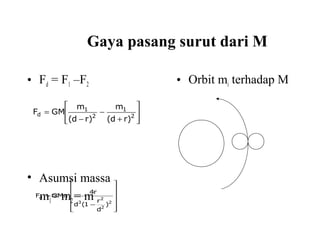 Gaya pasang surut dari M
• Fd = F1 –F2
• Asumsi massa
m1= m2= m
• Orbit mi terhadap M








+
−
−
= 2
1
2
1
d
)rd(
m
)rd(
m
GMF












−
=
2
2
2
3
d
)
d
r
1(d
r4
GMmF
 