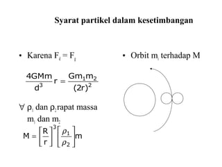 Syarat partikel dalam kesetimbangan
• Karena Fd = Fg
∀ ρ1 dan ρ2rapat massa
m1 dan m2
• Orbit mi terhadap M
2
21
3
)r2(
mGm
r
d
GMm4
=
m
r
R
M
2
1
3












=
ρ
ρ
 