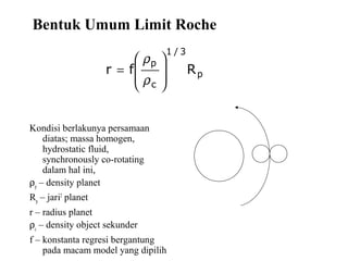 Bentuk Umum Limit Roche
Kondisi berlakunya persamaan
diatas; massa homogen,
hydrostatic fluid,
synchronously co-rotating
dalam hal ini,
ρp
– density planet
Rp
– jari2
planet
r – radius planet
ρc
– density object sekunder
f – konstanta regresi bergantung
pada macam model yang dipilih
p
3/1
c
p
Rfr








=
ρ
ρ
 