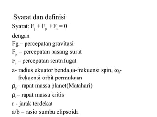 Syarat dan definisi
Syarat: Fg
+ Fps
+ Fs
= 0
dengan
Fg – percepatan gravitasi
Fps
– percepatan pasang surut
Fs
– percepatan sentrifugal
a- radius ekuator benda,ω-frekuensi spin, ω0-
frekuensi orbit permukaan
ρp– rapat massa planet(Matahari)
ρc – rapat massa kritis
r - jarak terdekat
a/b – rasio sumbu elipsoida
 