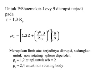 Untuk P/Shoemaker-Levy 9 disrupsi terjadi
pada
r ≈ 1,3 Rp
Merupakan limit atas terjadinya disrupsi, sedangkan
untuk non rotating sphere diperoleh
ρc
≈ 1,2 tetapi untuk a/b = 2
ρc
≈ 2,4 untuk non rotating body






















+=
b
a
P
3,3
22,1
2
rot
h
Cρ
 