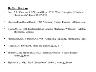 Daftar Bacaan
• Boss, A.F., Cameron,A.G.W., ansd Benz.; 1991, "Tidal Disruption Of Inviscid
Planetesimals", Icarus,92,165-178
• Chaisson,E and McMillan,S.; 1993 Astronomy Today, Prentice Hall,New Jersey
• Danby,J.M.A.; 1988 Fundamentals of Celestial Mechanics, Willmann- Bell,Inc,
Richmond, Virginia
• Flammarion,G.C et Danjon,A.; 1955 Astronomie Populaire, Flammarion, Paris
• Harris,A.W.; 1996 Earth, Moon and Planets,72,112-117
• Sridhar,S., and Tremaine,S.; 1992," Tidal Disruption of Viscous Bodies",
Icarus,95,86-99
• Ziglina,I.N.; 1978, " Tidal Disruption of Bodies", Icarus,95,86-99
 