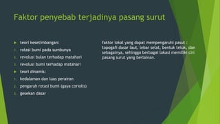 Faktor penyebab terjadinya pasang surut
 teori kesetimbangan:
1. rotasi bumi pada sumbunya
2. revolusi bulan terhadap matahari
3. revolusi bumi terhadap matahari
 teori dinamis:
1. kedalaman dan luas perairan
2. pengaruh rotasi bumi (gaya coriolis)
3. gesekan dasar
faktor lokal yang dapat mempengaruhi pasut :
topogafi dasar laut, lebar selat, bentuk teluk, dan
sebagainya, sehingga berbagai lokasi memiliki ciri
pasang surut yang berlainan.
 