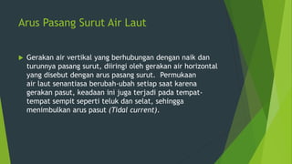 Arus Pasang Surut Air Laut
 Gerakan air vertikal yang berhubungan dengan naik dan
turunnya pasang surut, diiringi oleh gerakan air horizontal
yang disebut dengan arus pasang surut. Permukaan
air laut senantiasa berubah-ubah setiap saat karena
gerakan pasut, keadaan ini juga terjadi pada tempat-
tempat sempit seperti teluk dan selat, sehingga
menimbulkan arus pasut (Tidal current).
 