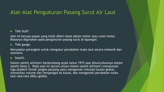 Alat-Alat Pengukuran Pasang Surut Air Laut
 Tide Staff.
Alat ini berupa papan yang telah diberi skala dalam meter atau centi meter.
Biasanya digunakan pada pengukuran pasang surut di lapangan.
 Tide gauge.
Merupakan perangkat untuk mengukur perubahan muka laut secara mekanik dan
otomatis.
 Satelit.
Sistem satelit altimetri berkembang sejak tahun 1975 saat diluncurkannya sistem
satelit Geos-3. Pada saat ini secara umum sistem satelit altimetri mempunyai
tiga objektif ilmiah jangka panjang yaitu mengamati sirkulasi lautan global,
memantau volume dari lempengan es kutub, dan mengamati perubahan muka
laut rata-rata (MSL) global.
 