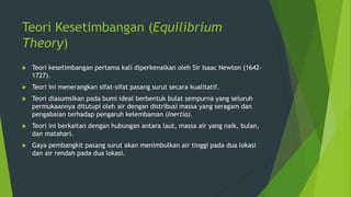 Teori Kesetimbangan (Equilibrium
Theory)
 Teori kesetimbangan pertama kali diperkenalkan oleh Sir Isaac Newton (1642-
1727).
 Teori ini menerangkan sifat-sifat pasang surut secara kualitatif.
 Teori diasumsikan pada bumi ideal berbentuk bulat sempurna yang seluruh
permukaannya ditutupi oleh air dengan distribusi massa yang seragam dan
pengabaian terhadap pengaruh kelembaman (Inertia).
 Teori ini berkaitan dengan hubungan antara laut, massa air yang naik, bulan,
dan matahari.
 Gaya pembangkit pasang surut akan menimbulkan air tinggi pada dua lokasi
dan air rendah pada dua lokasi.
 