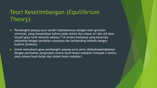 Teori Kesetimbangan (Equilibrium
Theory)
 Pembangkit pasang surut sendiri dijelaskannya dengan teori gravitasi
universal, yang menyatakan bahwa pada sistem dua massa m1 dan m2 akan
terjadi gaya tarik menarik sebesar F di antara keduanya yang besarnya
sebanding dengan perkalian massanya dan berbanding terbalik dengan
kuadrat jaraknya.
 Untuk memahami gaya pembangkit pasang surut perlu dilakukanpendekatan
dengan pemisahan pergerakan sistem bumi-bulan-matahari menjadi 2 sistem,
yaitu sistem bumi-bulan dan sistem bumi-matahari.
 