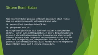 Sistem Bumi-Bulan
Pada sistem bumi-bulan, gaya-gaya pembangkit pasang surut adalah resultan
gaya-gaya yang menyebabkan terjadinya pasang surut, yaitu.
1) gaya sentrifugal sistem bumi-bulan (FS) dan;
2) gaya gravitasi bulan (FB).
FS bekerja dalam persekutuan pusat bumi-bulan yang titik massanya terletak
sekitar 3/4 jari-jari bumi dari titik pusat bumi. FS bekerja dengan kekuatan yang
seragam di seluruh titik di permukaan bumi dengan arah yang selalu menjauhi
bulan dan garis yang sejajar dengan garis yang menghubungkan pusat bumi dan
bulan. Besar FB tergantung pada jarak pusat massa suatu titik partikel air di
permukaan bumi terhadap pusat massa bulan. Resultant FS dan FB menghasilkan
gaya pembangkit pasang surut di sekujur permukaan bumi.
 