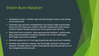 Sistem Bumi-Matahari
 Sebagaimana bulan, matahari juga memiliki pengaruh pada variasi pasang
surut yang terjadi.
 Perbedaan gaya gravitasi mengakibatkan dua pasang tinggi yang berbeda
dalam satu hari pada suatu tempat. Dinamika pasang surut pada tempat
tersebut disebut sebagai pasang surut harian ganda (semi diurnal).
 Pada sistem bumi-matahari, selain gaya gravitasi matahari, resultan gaya-
gaya yang menyebabkan terjadinya pasang surut air laut adalah gaya
sentrifugal sistem bumi-matahari.
 Potensial pasang surut air laut juga bergantung pada jarak bumi-matahari.
 Demikian pula deklinasi matahari dan kemiringan (inklinasi) bidang orbit
matahari terhadap ekuator langit mempengaruhi dinamika pasang surut air
laut sebagaimana halnya bulan..
 