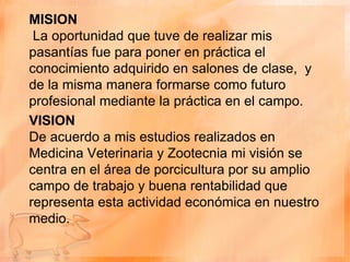 MISION
 La oportunidad que tuve de realizar mis
pasantías fue para poner en práctica el
conocimiento adquirido en salones de clase, y
de la misma manera formarse como futuro
profesional mediante la práctica en el campo.
VISION
De acuerdo a mis estudios realizados en
Medicina Veterinaria y Zootecnia mi visión se
centra en el área de porcicultura por su amplio
campo de trabajo y buena rentabilidad que
representa esta actividad económica en nuestro
medio.
 
