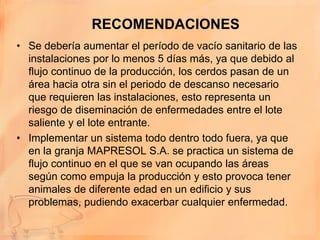 RECOMENDACIONES
• Se debería aumentar el período de vacío sanitario de las
  instalaciones por lo menos 5 días más, ya que debido al
  flujo continuo de la producción, los cerdos pasan de un
  área hacia otra sin el periodo de descanso necesario
  que requieren las instalaciones, esto representa un
  riesgo de diseminación de enfermedades entre el lote
  saliente y el lote entrante.
• Implementar un sistema todo dentro todo fuera, ya que
  en la granja MAPRESOL S.A. se practica un sistema de
  flujo continuo en el que se van ocupando las áreas
  según como empuja la producción y esto provoca tener
  animales de diferente edad en un edificio y sus
  problemas, pudiendo exacerbar cualquier enfermedad.
 