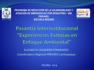 ELIZABETH CALDERÓN FERNÁNDEZ
Coordinadora Regional PREVAED Lambayeque
PROGRAMA DE REDUCCIÓN DE LA VULNERABILIDAD Y
ATENCIÓN DE EMERGENCIAS POR DESASTRES – 068
PREVAED
ESCUELA SEGURA
Octubre 2014
 