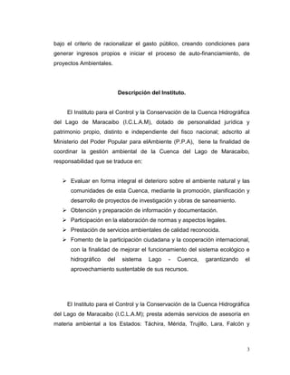 bajo el criterio de racionalizar el gasto público, creando condiciones para
generar ingresos propios e iniciar el proceso de auto-financiamiento, de
proyectos Ambientales.




                           Descripción del Instituto.


     El Instituto para el Control y la Conservación de la Cuenca Hidrográfica
del Lago de Maracaibo (I.C.L.A.M), dotado de personalidad jurídica y
patrimonio propio, distinto e independiente del fisco nacional; adscrito al
Ministerio del Poder Popular para elAmbiente (P.P.A), tiene la finalidad de
coordinar la gestión ambiental de la Cuenca del Lago de Maracaibo,
responsabilidad que se traduce en:


    Evaluar en forma integral el deterioro sobre el ambiente natural y las
      comunidades de esta Cuenca, mediante la promoción, planificación y
      desarrollo de proyectos de investigación y obras de saneamiento.
    Obtención y preparación de información y documentación.
    Participación en la elaboración de normas y aspectos legales.
    Prestación de servicios ambientales de calidad reconocida.
    Fomento de la participación ciudadana y la cooperación internacional,
      con la finalidad de mejorar el funcionamiento del sistema ecológico e
      hidrográfico   del    sistema   Lago    -   Cuenca,   garantizando   el
      aprovechamiento sustentable de sus recursos.




     El Instituto para el Control y la Conservación de la Cuenca Hidrográfica
del Lago de Maracaibo (I.C.L.A.M); presta además servicios de asesoría en
materia ambiental a los Estados: Táchira, Mérida, Trujillo, Lara, Falcón y



                                                                            3
 