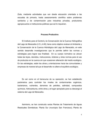 Zulia, mediante actividades que van desde educación orientada a las
escuelas de primaria, hasta asesoramiento científico sobre problemas
sanitarios y de contaminación para industrias privadas, productores
agropecuarios e instituciones públicas que así lo requieran.




                            Proceso Productivo


     El Instituto para el Control y la Conservación de la Cuenca Hidrográfica
del Lago de Maracaibo (I.C.L.A.M); tiene como objetivo evaluar el Ambiente y
la Conservación de la Cuenca Hidrológica del Lago de Maracaibo, en este
sentido desarrolla investigaciones que le permite definir las normas y
estrategias para lograr esa finalidad.   En su cuerpo normativo se ubican
todas las leyes, decretos, instrucciones, órdenes y otras normas para el uso
de productos en la cuenca sin que ocasionen alteración del medio ecológico.
En las estrategias, están las obras y orientaciones hacia las comunidades y
empresas de manera tal que el desarrollo no altere el equilibrio ecológico.




     Es así como en el transcurso de su operación, se han establecido
parámetros para controlar los niveles de contaminantes orgánicos,
bacterianos, nutrientes, derrames de petróleo, salinidad, compuestos
químicos, hidrocarburos, entre otros; y el lugar apropiado para su descarga al
sistema del Lago de Maracaibo.




     Asimismo, se han construido varias Plantas de Tratamiento de Aguas
Residuales Domésticas: Planta Sur (municipio San Francisco); Planta de


                                                                              4
 