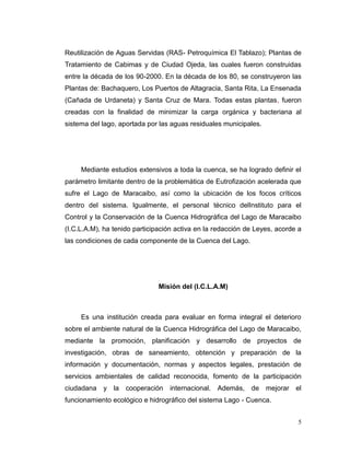 Reutilización de Aguas Servidas (RAS- Petroquímica El Tablazo); Plantas de
Tratamiento de Cabimas y de Ciudad Ojeda, las cuales fueron construidas
entre la década de los 90-2000. En la década de los 80, se construyeron las
Plantas de: Bachaquero, Los Puertos de Altagracia, Santa Rita, La Ensenada
(Cañada de Urdaneta) y Santa Cruz de Mara. Todas estas plantas, fueron
creadas con la finalidad de minimizar la carga orgánica y bacteriana al
sistema del lago, aportada por las aguas residuales municipales.




     Mediante estudios extensivos a toda la cuenca, se ha logrado definir el
parámetro limitante dentro de la problemática de Eutrofización acelerada que
sufre el Lago de Maracaibo, así como la ubicación de los focos críticos
dentro del sistema. Igualmente, el personal técnico delInstituto para el
Control y la Conservación de la Cuenca Hidrográfica del Lago de Maracaibo
(I.C.L.A.M), ha tenido participación activa en la redacción de Leyes, acorde a
las condiciones de cada componente de la Cuenca del Lago.




                              Misión del (I.C.L.A.M)



     Es una institución creada para evaluar en forma integral el deterioro
sobre el ambiente natural de la Cuenca Hidrográfica del Lago de Maracaibo,
mediante la promoción, planificación y desarrollo de proyectos de
investigación, obras de saneamiento, obtención y preparación de la
información y documentación, normas y aspectos legales, prestación de
servicios ambientales de calidad reconocida, fomento de la participación
ciudadana y la cooperación        internacional. Además, de mejorar el
funcionamiento ecológico e hidrográfico del sistema Lago - Cuenca.


                                                                            5
 