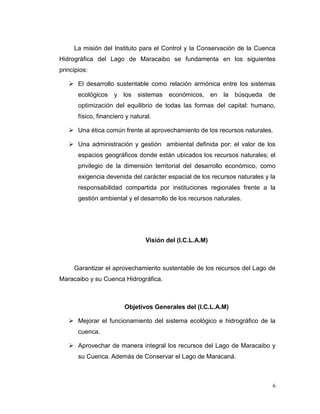 La misión del Instituto para el Control y la Conservación de la Cuenca
Hidrográfica del Lago de Maracaibo se fundamenta en los siguientes
principios:

    El desarrollo sustentable como relación armónica entre los sistemas
       ecológicos    y los    sistemas económicos, en       la   búsqueda de
       optimización del equilibrio de todas las formas del capital: humano,
       físico, financiero y natural.

    Una ética común frente al aprovechamiento de los recursos naturales.

    Una administración y gestión ambiental definida por: el valor de los
       espacios geográficos donde están ubicados los recursos naturales; el
       privilegio de la dimensión territorial del desarrollo económico, como
       exigencia devenida del carácter espacial de los recursos naturales y la
       responsabilidad compartida por instituciones regionales frente a la
       gestión ambiental y el desarrollo de los recursos naturales.




                                 Visión del (I.C.L.A.M)



     Garantizar el aprovechamiento sustentable de los recursos del Lago de
Maracaibo y su Cuenca Hidrográfica.



                         Objetivos Generales del (I.C.L.A.M)

    Mejorar el funcionamiento del sistema ecológico e hidrográfico de la
       cuenca.

    Aprovechar de manera integral los recursos del Lago de Maracaibo y
       su Cuenca. Además de Conservar el Lago de Maracaná.



                                                                             6
 