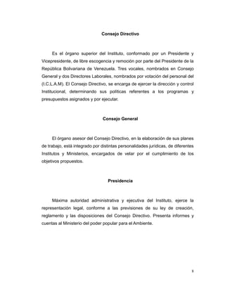 Consejo Directivo



     Es el órgano superior del Instituto, conformado por un Presidente y
Vicepresidente, de libre escogencia y remoción por parte del Presidente de la
República Bolivariana de Venezuela. Tres vocales, nombrados en Consejo
General y dos Directores Laborales, nombrados por votación del personal del
(I.C.L.A.M). El Consejo Directivo, se encarga de ejercer la dirección y control
Institucional, determinando sus políticas referentes a los programas y
presupuestos asignados y por ejecutar.



                                Consejo General



     El órgano asesor del Consejo Directivo, en la elaboración de sus planes
de trabajo, está integrado por distintas personalidades jurídicas, de diferentes
Institutos y Ministerios, encargados de velar por el cumplimiento de los
objetivos propuestos.



                                  Presidencia



     Máxima autoridad administrativa y ejecutiva del Instituto, ejerce la
representación legal, conforme a las previsiones de su ley de creación,
reglamento y las disposiciones del Consejo Directivo. Presenta informes y
cuentas al Ministerio del poder popular para el Ambiente.




                                                                               8
 