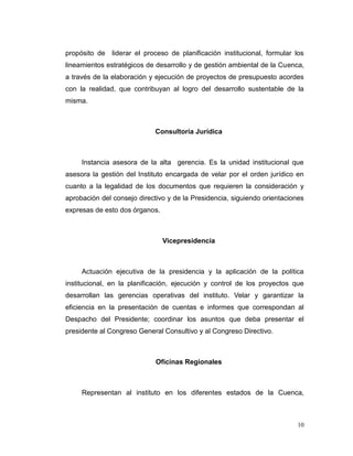 propósito de   liderar el proceso de planificación institucional, formular los
lineamientos estratégicos de desarrollo y de gestión ambiental de la Cuenca,
a través de la elaboración y ejecución de proyectos de presupuesto acordes
con la realidad, que contribuyan al logro del desarrollo sustentable de la
misma.



                             Consultoría Jurídica



     Instancia asesora de la alta gerencia. Es la unidad institucional que
asesora la gestión del Instituto encargada de velar por el orden jurídico en
cuanto a la legalidad de los documentos que requieren la consideración y
aprobación del consejo directivo y de la Presidencia, siguiendo orientaciones
expresas de esto dos órganos.



                                Vicepresidencia



     Actuación ejecutiva de la presidencia y la aplicación de la política
institucional, en la planificación, ejecución y control de los proyectos que
desarrollan las gerencias operativas del instituto. Velar y garantizar la
eficiencia en la presentación de cuentas e informes que correspondan al
Despacho del Presidente; coordinar los asuntos que deba presentar el
presidente al Congreso General Consultivo y al Congreso Directivo.



                             Oficinas Regionales



     Representan al instituto en los diferentes estados de la Cuenca,



                                                                           10
 