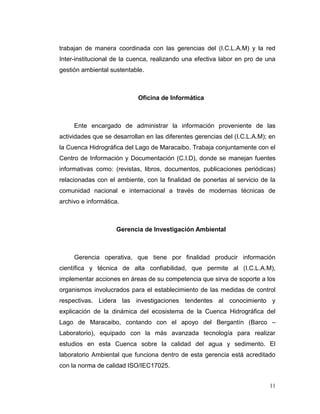 trabajan de manera coordinada con las gerencias del (I.C.L.A.M) y la red
Inter-institucional de la cuenca, realizando una efectiva labor en pro de una
gestión ambiental sustentable.



                            Oficina de Informática



     Ente encargado de administrar la información proveniente de las
actividades que se desarrollan en las diferentes gerencias del (I.C.L.A.M); en
la Cuenca Hidrográfica del Lago de Maracaibo. Trabaja conjuntamente con el
Centro de Información y Documentación (C.I.D), donde se manejan fuentes
informativas como: (revistas, libros, documentos, publicaciones periódicas)
relacionadas con el ambiente, con la finalidad de ponerlas al servicio de la
comunidad nacional e internacional a través de modernas técnicas de
archivo e informática.



                     Gerencia de Investigación Ambiental



     Gerencia operativa, que tiene por finalidad producir información
científica y técnica de alta confiabilidad, que permite al (I.C.L.A.M),
implementar acciones en áreas de su competencia que sirva de soporte a los
organismos involucrados para el establecimiento de las medidas de control
respectivas. Lidera las investigaciones tendentes al conocimiento y
explicación de la dinámica del ecosistema de la Cuenca Hidrográfica del
Lago de Maracaibo, contando con el apoyo del Bergantín (Barco –
Laboratorio), equipado con la más avanzada tecnología para realizar
estudios en esta Cuenca sobre la calidad del agua y sedimento. El
laboratorio Ambiental que funciona dentro de esta gerencia está acreditado
con la norma de calidad ISO/IEC17025.


                                                                           11
 