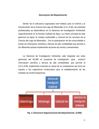 Descripción del Departamento



     Dentro de la estructura organizativa del Instituto para el Control y la
Conservación de la Cuenca del Lago de Maracaibo (I.C.L.A.M), las prácticas
profesionales se desarrollaron en la Gerencia de Investigación Ambiental,
específicamente en la División Calidad de Agua. La misión principal de esta
gerencia es lograr el manejo sustentable y racional de los recursos de la
Cuenca del Lago de Maracaibo. Con la participación de las comunidades a
través de información científica y técnica de alta confiabilidad que permita a
los diferentes actores implementar acciones de control y saneamiento.



     La Gerencia de Investigación Ambiental, está integrada con otras
gerencias del ICLAM en proyectos de investigación, para              producir
información científica y técnica de alta confiabilidad, que permita al
(I.C.L.A.M); implementar acciones en áreas de su competencia que sirva de
soporte a los organismos involucrados para el establecimiento de las
medidas de control respectivas.




          Fig. 2. Estructura Organizacional del Departamento. (2.009).


                                                                           12
 