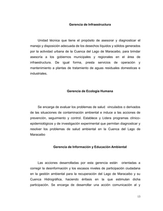 Gerencia de Infraestructura



     Unidad técnica que tiene el propósito de asesorar y diagnosticar el
manejo y disposición adecuada de los desechos líquidos y sólidos generados
por la actividad urbana de la Cuenca del Lago de Maracaibo, para brindar
asesoría a los gobiernos municipales y regionales en el área de
infraestructura.    De   igual   forma,   presta   servicios   de   operación   y
mantenimiento a plantas de tratamiento de aguas residuales domesticas e
industriales.




                            Gerencia de Ecología Humana



     Se encarga de evaluar los problemas de salud vinculados o derivados
de las situaciones de contaminación ambiental e induce a las acciones de
prevención, seguimiento y control. Establece y Lidera programas clínico-
epidemiológicos y de investigación experimental que permitan diagnosticar y
resolver los problemas de salud ambiental en la Cuenca del Lago de
Maracaibo


                   Gerencia de Información y Educación Ambiental



     Las acciones desarrolladas por esta gerencia están             orientadas a
corregir la desinformación y los escasos niveles de participación ciudadana
en la gestión ambiental para la recuperación del Lago de Maracaibo y su
Cuenca Hidrográfica, haciendo énfasis en la              que estimulan dicha
participación. Se encarga de desarrollar una acción comunicación al y


                                                                                13
 