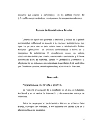 educativa que propicie la participación        de los públicos internos del
(I.C.L.A.M), comprometiéndolos con el proceso de recuperación del mismo.




                     Gerencia de Administración y Servicios



     Gerencia de apoyo que garantiza la eficiencia y eficacia de la gestión
administrativa institucional, de acuerdo a las normas y procedimientos que
rigen los procesos que en esta materia tiene la administración Pública
Nacional. Optimizando       los procesos administrativos a través de la
integración   de   subsistemas.    El   departamento    posee,    un   sistema
computarizado de compras, creado y desarrollado internamente, y Software
denominado Saint de Nominas, Bancos y Contabilidad, permitiendo la
efectividad de las actividades administrativas desarrolladas. Está subdividido
por: División de personal, servicios generales y administración financiera.




                                  Desarrollo


     Primera Semana: (del 26/12/12 al 28/01/13).

     Se realizó la presentación de la instalación en el área de Educación
Ambiental y en el centro de información y documentación, entrega de
materiales.


     Salida de campo para el jardín botánico, Ubicado en el Sector Palito
Blanco, Municipio San Francisco, al Nor-occidental del Estado Zulia en la
planicie del Lago de Maracaibo.



                                                                              14
 